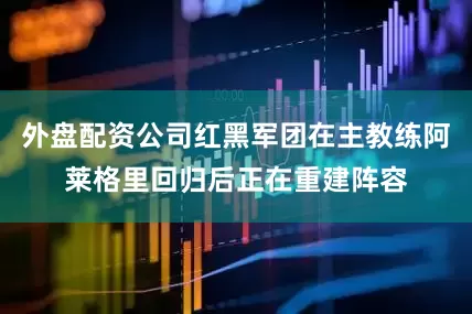外盘配资公司红黑军团在主教练阿莱格里回归后正在重建阵容