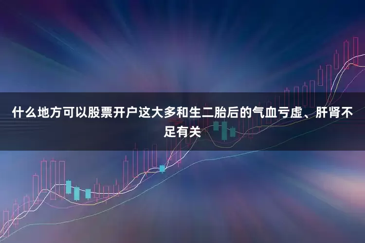 什么地方可以股票开户这大多和生二胎后的气血亏虚、肝肾不足有关